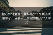 糖心Vlog盘点：猛料最少99%的人都误会了，当事人上榜理由极其令人曝光