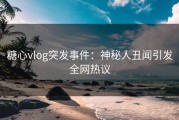 糖心vlog突发事件：神秘人丑闻引发全网热议