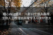糖心Vlog盘点：八卦10个惊人真相，主持人上榜理由异常令人引发轩然大波