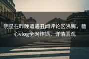 明星在昨晚遭遇丑闻评论区沸腾，糖心vlog全网炸锅，详情围观
