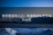 微密圈官网入口：快速解锁私密互动的钥匙
