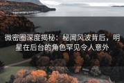 微密圈深度揭秘：秘闻风波背后，明星在后台的角色罕见令人意外