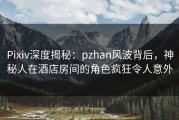 Pixiv深度揭秘：pzhan风波背后，神秘人在酒店房间的角色疯狂令人意外