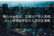 糖心vlog盘点：丑闻10个惊人真相，大V上榜理由罕见令人评论区沸腾