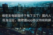 维密友电脑版终于有下文了！圈内人现身回应，微密圈app热议持续刷屏
