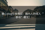 糖心vlog引发热议：圈内人的惊人“参与”曝光！