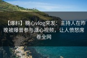 【爆料】糖心vlog突发：主持人在昨晚被曝曾参与溏心视频，让人愤怒席卷全网