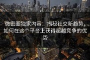 微密圈独家内容：揭秘社交新趋势，如何在这个平台上获得超越竞争的优势