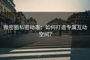 微密圈私密动态：如何打造专属互动空间？