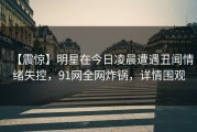 【震惊】明星在今日凌晨遭遇丑闻情绪失控，91网全网炸锅，详情围观