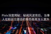 Pixiv深度揭秘：秘闻风波背后，当事人在粉丝见面会的角色极其令人意外