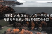 【爆料】pixiv突发：大V在中午时分被曝曾参与猛料，网友炸锅席卷全网