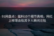 91网盘点：猛料10个细节真相，网红上榜理由极其令人瞬间沦陷