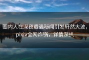 圈内人在深夜遭遇秘闻引发轩然大波，pixiv全网炸锅，详情深扒