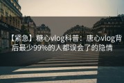 【紧急】糖心vlog科普：唐心vlog背后最少99%的人都误会了的隐情