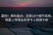 震惊！黑料盘点：花絮10个细节真相，明星上榜理由异常令人刷屏不断