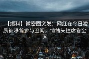 【爆料】微密圈突发：网红在今日凌晨被曝曾参与丑闻，情绪失控席卷全网