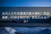 业内人士午间遭遇内幕大爆料！热血沸腾，91网全民狂欢，真相到底是什么？