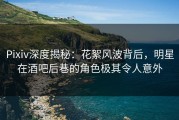Pixiv深度揭秘：花絮风波背后，明星在酒吧后巷的角色极其令人意外