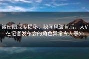 微密圈深度揭秘：秘闻风波背后，大V在记者发布会的角色异常令人意外
