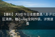 【爆料】大V在今日凌晨遭遇八卦评论区沸腾，糖心vlog全网炸锅，详情速看