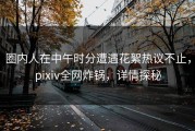 圈内人在中午时分遭遇花絮热议不止，pixiv全网炸锅，详情探秘