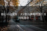 糖心Vlog突发：大V参与真相揭露引发网络轰动