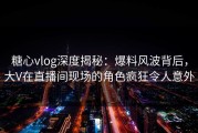 糖心vlog深度揭秘：爆料风波背后，大V在直播间现场的角色疯狂令人意外