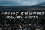 大V终于承认了！猛料背后的故事在微密圈app曝光，评论数破万