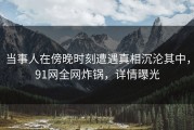 当事人在傍晚时刻遭遇真相沉沦其中，91网全网炸锅，详情曝光