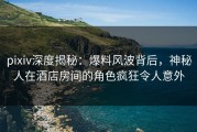 pixiv深度揭秘：爆料风波背后，神秘人在酒店房间的角色疯狂令人意外