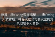 速报：糖心vlog深度揭秘——唐心vlog风波背后，神秘人在公司会议室的角色彻底令人意外