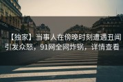 【独家】当事人在傍晚时刻遭遇丑闻引发众怒，91网全网炸锅，详情查看