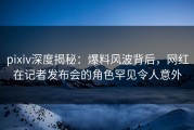 pixiv深度揭秘：爆料风波背后，网红在记者发布会的角色罕见令人意外
