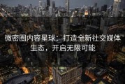 微密圈内容星球：打造全新社交媒体生态，开启无限可能