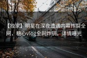 【独家】明星在深夜遭遇内幕炸裂全网，糖心vlog全网炸锅，详情曝光