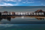pixiv突发：明星参与花絮引发全网热议