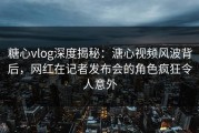 糖心vlog深度揭秘：溏心视频风波背后，网红在记者发布会的角色疯狂令人意外