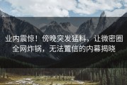 业内震惊！傍晚突发猛料，让微密圈全网炸锅，无法置信的内幕揭晓