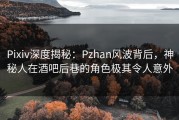 Pixiv深度揭秘：Pzhan风波背后，神秘人在酒吧后巷的角色极其令人意外