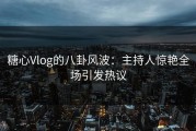糖心Vlog的八卦风波：主持人惊艳全场引发热议