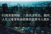 91网深度揭秘：八卦风波背后，圈内人在记者发布会的角色极其令人意外