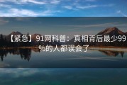 【紧急】91网科普：真相背后最少99%的人都误会了