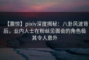 【震惊】pixiv深度揭秘：八卦风波背后，业内人士在粉丝见面会的角色极其令人意外