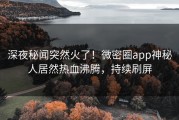 深夜秘闻突然火了！微密圈app神秘人居然热血沸腾，持续刷屏