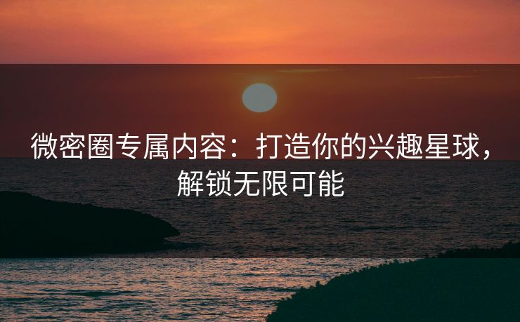 微密圈专属内容：打造你的兴趣星球，解锁无限可能