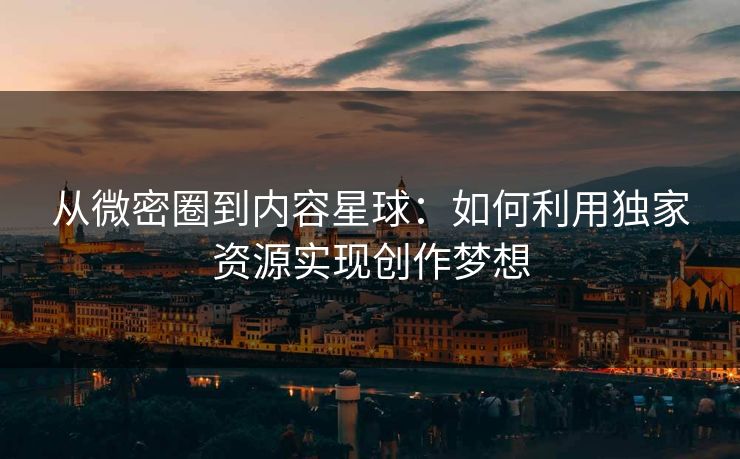 从微密圈到内容星球：如何利用独家资源实现创作梦想