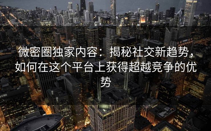 微密圈独家内容：揭秘社交新趋势，如何在这个平台上获得超越竞争的优势