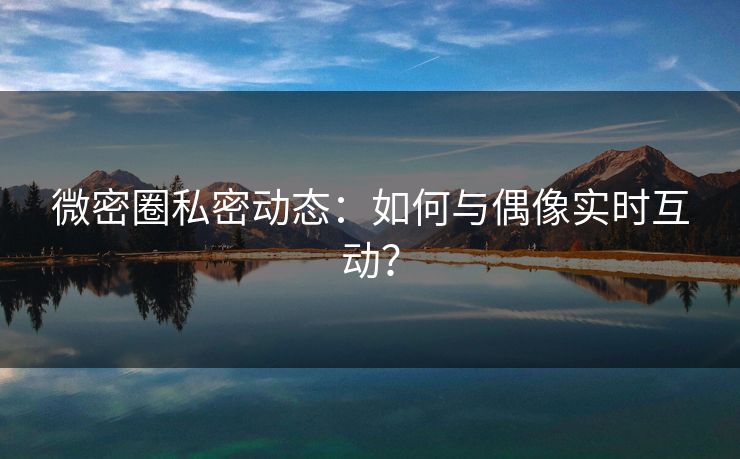 微密圈私密动态：如何与偶像实时互动？