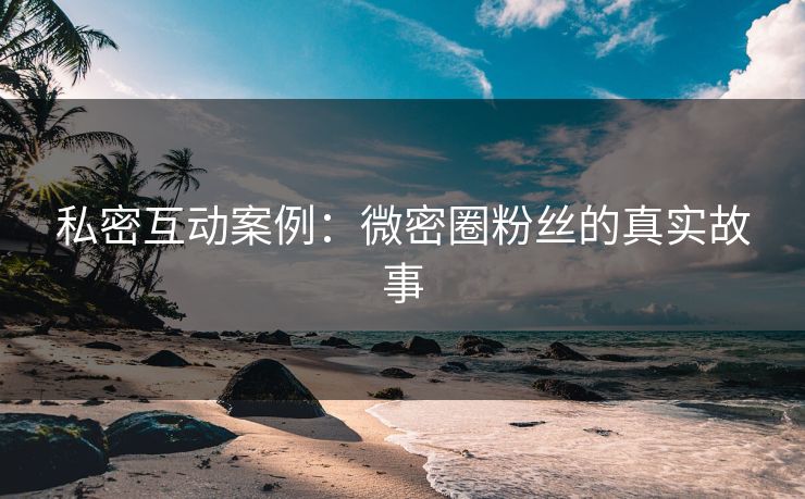 私密互动案例：微密圈粉丝的真实故事